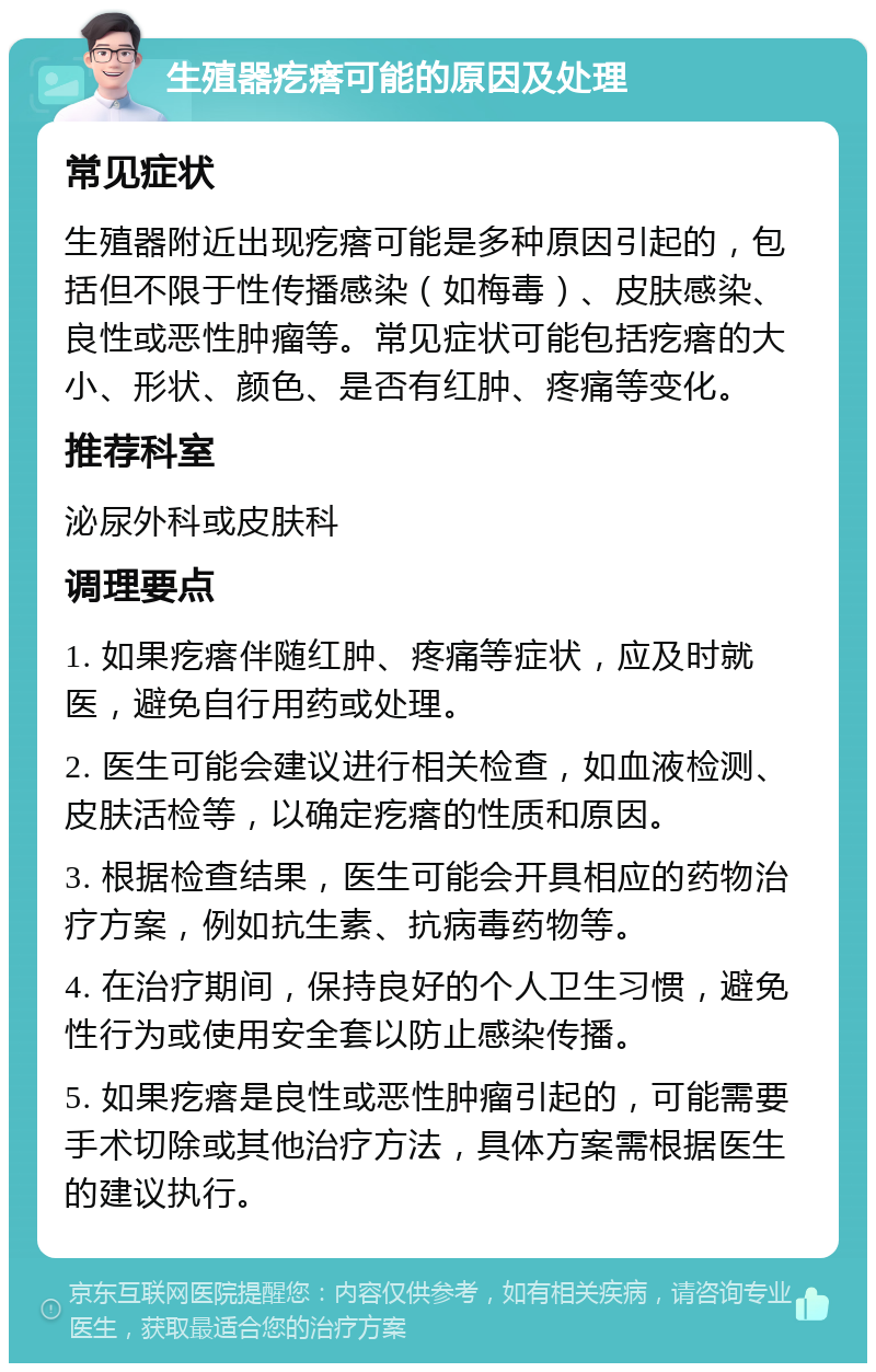 生殖器疙瘩可能的原因及处理 常见症状 生殖器附近出现疙瘩可能是多种原因引起的，包括但不限于性传播感染（如梅毒）、皮肤感染、良性或恶性肿瘤等。常见症状可能包括疙瘩的大小、形状、颜色、是否有红肿、疼痛等变化。 推荐科室 泌尿外科或皮肤科 调理要点 1. 如果疙瘩伴随红肿、疼痛等症状，应及时就医，避免自行用药或处理。 2. 医生可能会建议进行相关检查，如血液检测、皮肤活检等，以确定疙瘩的性质和原因。 3. 根据检查结果，医生可能会开具相应的药物治疗方案，例如抗生素、抗病毒药物等。 4. 在治疗期间，保持良好的个人卫生习惯，避免性行为或使用安全套以防止感染传播。 5. 如果疙瘩是良性或恶性肿瘤引起的，可能需要手术切除或其他治疗方法，具体方案需根据医生的建议执行。