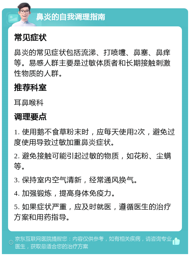 鼻炎的自我调理指南 常见症状 鼻炎的常见症状包括流涕、打喷嚏、鼻塞、鼻痒等。易感人群主要是过敏体质者和长期接触刺激性物质的人群。 推荐科室 耳鼻喉科 调理要点 1. 使用鹅不食草粉末时，应每天使用2次，避免过度使用导致过敏加重鼻炎症状。 2. 避免接触可能引起过敏的物质，如花粉、尘螨等。 3. 保持室内空气清新，经常通风换气。 4. 加强锻炼，提高身体免疫力。 5. 如果症状严重，应及时就医，遵循医生的治疗方案和用药指导。