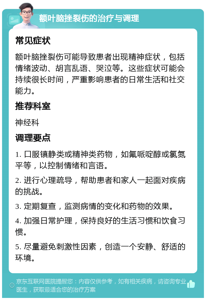 额叶脑挫裂伤的治疗与调理 常见症状 额叶脑挫裂伤可能导致患者出现精神症状，包括情绪波动、胡言乱语、哭泣等。这些症状可能会持续很长时间，严重影响患者的日常生活和社交能力。 推荐科室 神经科 调理要点 1. 口服镇静类或精神类药物，如氟哌啶醇或氯氮平等，以控制情绪和言语。 2. 进行心理疏导，帮助患者和家人一起面对疾病的挑战。 3. 定期复查，监测病情的变化和药物的效果。 4. 加强日常护理，保持良好的生活习惯和饮食习惯。 5. 尽量避免刺激性因素，创造一个安静、舒适的环境。