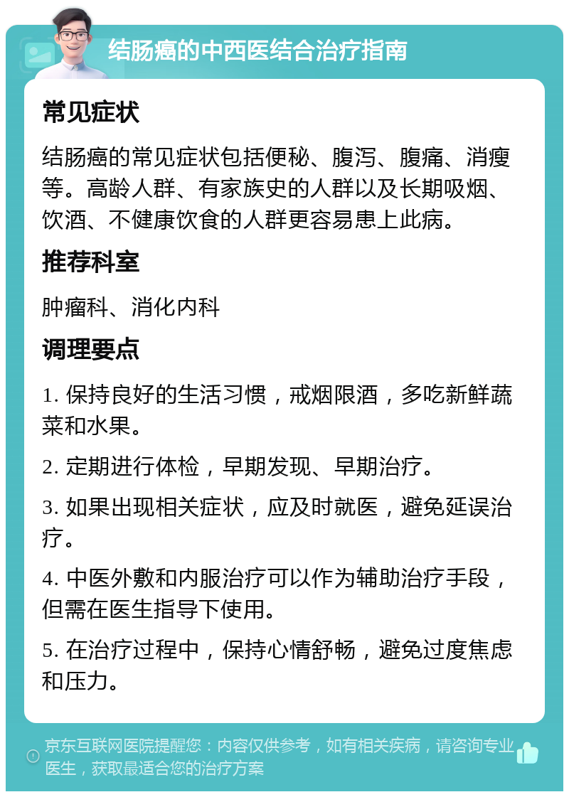 结肠癌的中西医结合治疗指南 常见症状 结肠癌的常见症状包括便秘、腹泻、腹痛、消瘦等。高龄人群、有家族史的人群以及长期吸烟、饮酒、不健康饮食的人群更容易患上此病。 推荐科室 肿瘤科、消化内科 调理要点 1. 保持良好的生活习惯，戒烟限酒，多吃新鲜蔬菜和水果。 2. 定期进行体检，早期发现、早期治疗。 3. 如果出现相关症状，应及时就医，避免延误治疗。 4. 中医外敷和内服治疗可以作为辅助治疗手段，但需在医生指导下使用。 5. 在治疗过程中，保持心情舒畅，避免过度焦虑和压力。