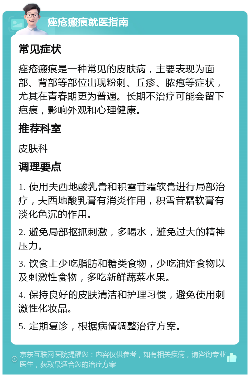 痤疮瘢痕就医指南 常见症状 痤疮瘢痕是一种常见的皮肤病，主要表现为面部、背部等部位出现粉刺、丘疹、脓疱等症状，尤其在青春期更为普遍。长期不治疗可能会留下疤痕，影响外观和心理健康。 推荐科室 皮肤科 调理要点 1. 使用夫西地酸乳膏和积雪苷霜软膏进行局部治疗，夫西地酸乳膏有消炎作用，积雪苷霜软膏有淡化色沉的作用。 2. 避免局部抠抓刺激，多喝水，避免过大的精神压力。 3. 饮食上少吃脂肪和糖类食物，少吃油炸食物以及刺激性食物，多吃新鲜蔬菜水果。 4. 保持良好的皮肤清洁和护理习惯，避免使用刺激性化妆品。 5. 定期复诊，根据病情调整治疗方案。