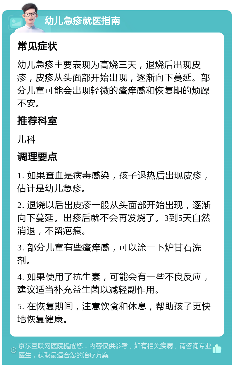 幼儿急疹就医指南 常见症状 幼儿急疹主要表现为高烧三天，退烧后出现皮疹，皮疹从头面部开始出现，逐渐向下蔓延。部分儿童可能会出现轻微的瘙痒感和恢复期的烦躁不安。 推荐科室 儿科 调理要点 1. 如果查血是病毒感染，孩子退热后出现皮疹，估计是幼儿急疹。 2. 退烧以后出皮疹一般从头面部开始出现，逐渐向下蔓延。出疹后就不会再发烧了。3到5天自然消退，不留疤痕。 3. 部分儿童有些瘙痒感，可以涂一下炉甘石洗剂。 4. 如果使用了抗生素，可能会有一些不良反应，建议适当补充益生菌以减轻副作用。 5. 在恢复期间，注意饮食和休息，帮助孩子更快地恢复健康。