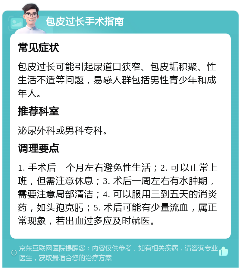 包皮过长手术指南 常见症状 包皮过长可能引起尿道口狭窄、包皮垢积聚、性生活不适等问题，易感人群包括男性青少年和成年人。 推荐科室 泌尿外科或男科专科。 调理要点 1. 手术后一个月左右避免性生活；2. 可以正常上班，但需注意休息；3. 术后一周左右有水肿期，需要注意局部清洁；4. 可以服用三到五天的消炎药，如头孢克肟；5. 术后可能有少量流血，属正常现象，若出血过多应及时就医。