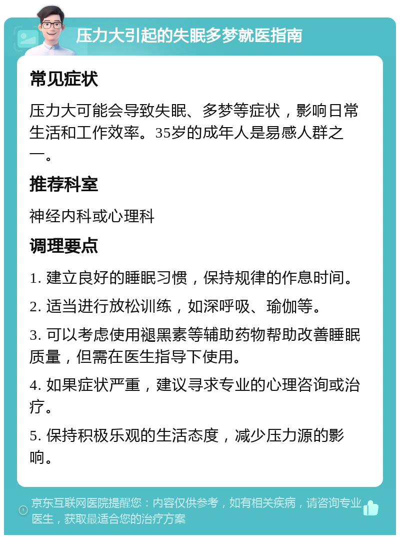 压力大引起的失眠多梦就医指南 常见症状 压力大可能会导致失眠、多梦等症状，影响日常生活和工作效率。35岁的成年人是易感人群之一。 推荐科室 神经内科或心理科 调理要点 1. 建立良好的睡眠习惯，保持规律的作息时间。 2. 适当进行放松训练，如深呼吸、瑜伽等。 3. 可以考虑使用褪黑素等辅助药物帮助改善睡眠质量，但需在医生指导下使用。 4. 如果症状严重，建议寻求专业的心理咨询或治疗。 5. 保持积极乐观的生活态度，减少压力源的影响。