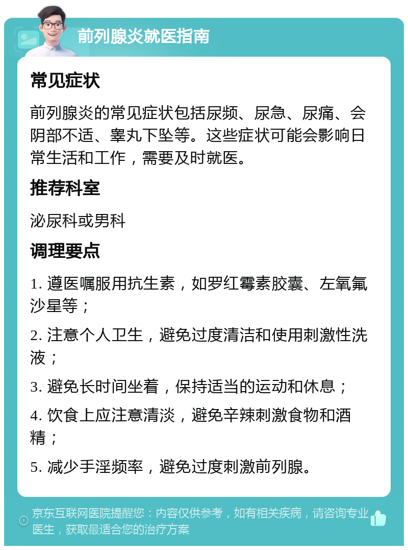 前列腺炎就医指南 常见症状 前列腺炎的常见症状包括尿频、尿急、尿痛、会阴部不适、睾丸下坠等。这些症状可能会影响日常生活和工作，需要及时就医。 推荐科室 泌尿科或男科 调理要点 1. 遵医嘱服用抗生素，如罗红霉素胶囊、左氧氟沙星等； 2. 注意个人卫生，避免过度清洁和使用刺激性洗液； 3. 避免长时间坐着，保持适当的运动和休息； 4. 饮食上应注意清淡，避免辛辣刺激食物和酒精； 5. 减少手淫频率，避免过度刺激前列腺。