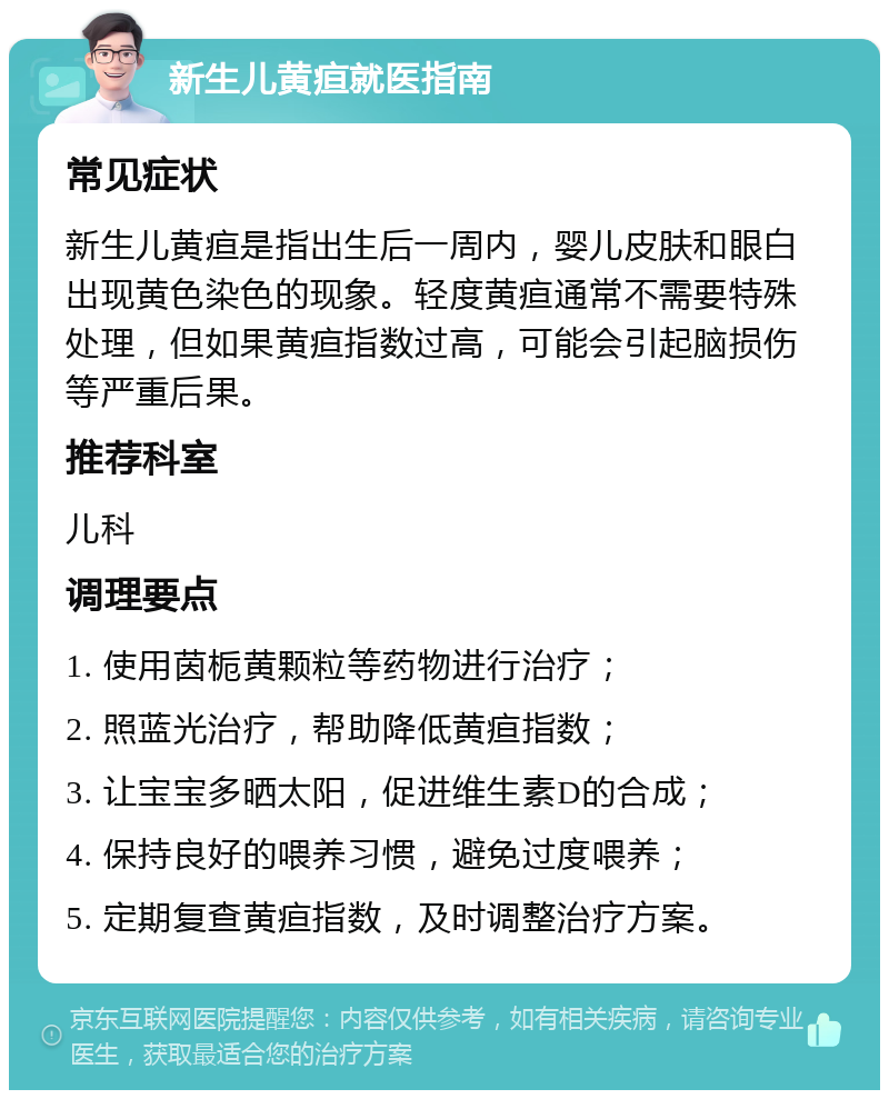 新生儿黄疸就医指南 常见症状 新生儿黄疸是指出生后一周内，婴儿皮肤和眼白出现黄色染色的现象。轻度黄疸通常不需要特殊处理，但如果黄疸指数过高，可能会引起脑损伤等严重后果。 推荐科室 儿科 调理要点 1. 使用茵栀黄颗粒等药物进行治疗； 2. 照蓝光治疗，帮助降低黄疸指数； 3. 让宝宝多晒太阳，促进维生素D的合成； 4. 保持良好的喂养习惯，避免过度喂养； 5. 定期复查黄疸指数，及时调整治疗方案。