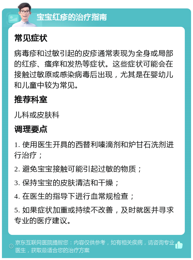 宝宝红疹的治疗指南 常见症状 病毒疹和过敏引起的皮疹通常表现为全身或局部的红疹、瘙痒和发热等症状。这些症状可能会在接触过敏原或感染病毒后出现，尤其是在婴幼儿和儿童中较为常见。 推荐科室 儿科或皮肤科 调理要点 1. 使用医生开具的西替利嗪滴剂和炉甘石洗剂进行治疗； 2. 避免宝宝接触可能引起过敏的物质； 3. 保持宝宝的皮肤清洁和干燥； 4. 在医生的指导下进行血常规检查； 5. 如果症状加重或持续不改善，及时就医并寻求专业的医疗建议。