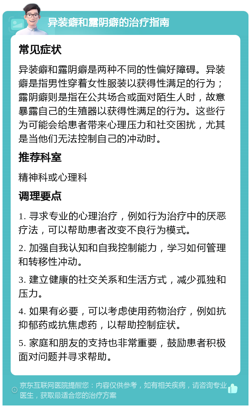 异装癖和露阴癖的治疗指南 常见症状 异装癖和露阴癖是两种不同的性偏好障碍。异装癖是指男性穿着女性服装以获得性满足的行为；露阴癖则是指在公共场合或面对陌生人时，故意暴露自己的生殖器以获得性满足的行为。这些行为可能会给患者带来心理压力和社交困扰，尤其是当他们无法控制自己的冲动时。 推荐科室 精神科或心理科 调理要点 1. 寻求专业的心理治疗，例如行为治疗中的厌恶疗法，可以帮助患者改变不良行为模式。 2. 加强自我认知和自我控制能力，学习如何管理和转移性冲动。 3. 建立健康的社交关系和生活方式，减少孤独和压力。 4. 如果有必要，可以考虑使用药物治疗，例如抗抑郁药或抗焦虑药，以帮助控制症状。 5. 家庭和朋友的支持也非常重要，鼓励患者积极面对问题并寻求帮助。