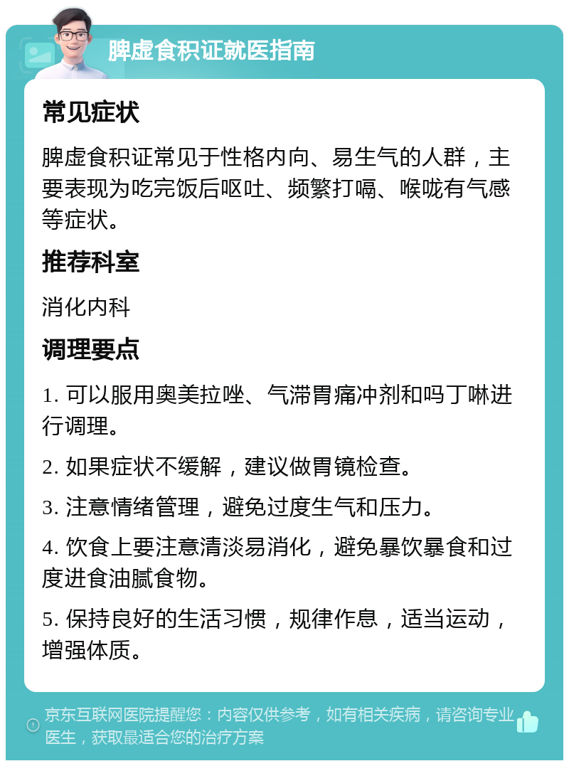 脾虚食积证就医指南 常见症状 脾虚食积证常见于性格内向、易生气的人群，主要表现为吃完饭后呕吐、频繁打嗝、喉咙有气感等症状。 推荐科室 消化内科 调理要点 1. 可以服用奥美拉唑、气滞胃痛冲剂和吗丁啉进行调理。 2. 如果症状不缓解，建议做胃镜检查。 3. 注意情绪管理，避免过度生气和压力。 4. 饮食上要注意清淡易消化，避免暴饮暴食和过度进食油腻食物。 5. 保持良好的生活习惯，规律作息，适当运动，增强体质。