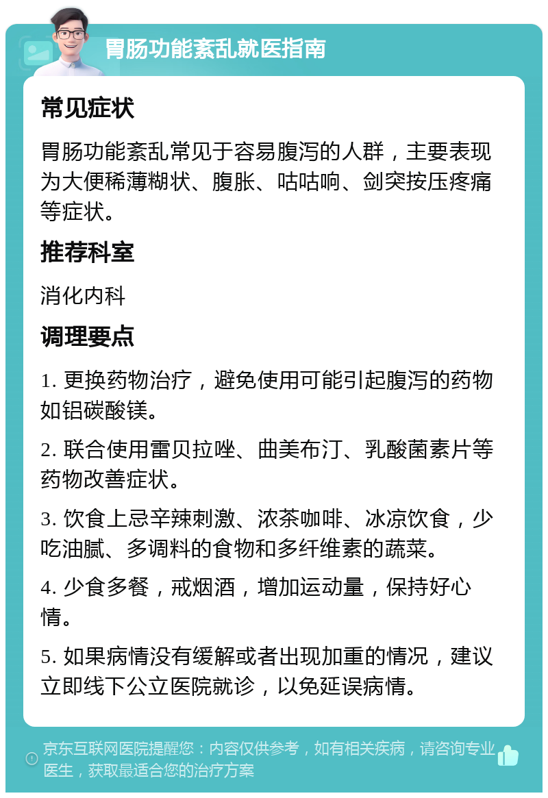 胃肠功能紊乱就医指南 常见症状 胃肠功能紊乱常见于容易腹泻的人群，主要表现为大便稀薄糊状、腹胀、咕咕响、剑突按压疼痛等症状。 推荐科室 消化内科 调理要点 1. 更换药物治疗，避免使用可能引起腹泻的药物如铝碳酸镁。 2. 联合使用雷贝拉唑、曲美布汀、乳酸菌素片等药物改善症状。 3. 饮食上忌辛辣刺激、浓茶咖啡、冰凉饮食，少吃油腻、多调料的食物和多纤维素的蔬菜。 4. 少食多餐，戒烟酒，增加运动量，保持好心情。 5. 如果病情没有缓解或者出现加重的情况，建议立即线下公立医院就诊，以免延误病情。