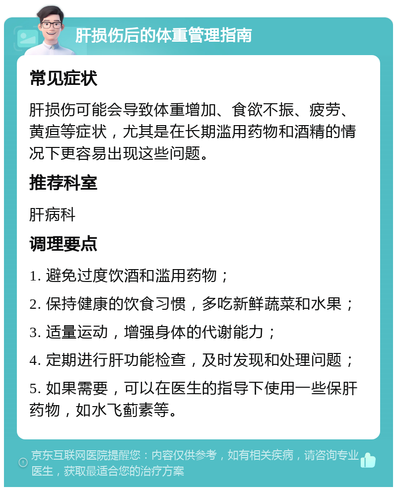 肝损伤后的体重管理指南 常见症状 肝损伤可能会导致体重增加、食欲不振、疲劳、黄疸等症状，尤其是在长期滥用药物和酒精的情况下更容易出现这些问题。 推荐科室 肝病科 调理要点 1. 避免过度饮酒和滥用药物； 2. 保持健康的饮食习惯，多吃新鲜蔬菜和水果； 3. 适量运动，增强身体的代谢能力； 4. 定期进行肝功能检查，及时发现和处理问题； 5. 如果需要，可以在医生的指导下使用一些保肝药物，如水飞蓟素等。