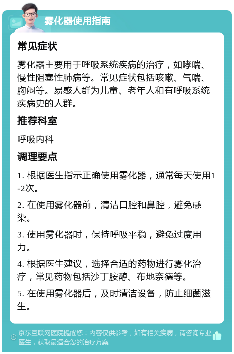 雾化器使用指南 常见症状 雾化器主要用于呼吸系统疾病的治疗，如哮喘、慢性阻塞性肺病等。常见症状包括咳嗽、气喘、胸闷等。易感人群为儿童、老年人和有呼吸系统疾病史的人群。 推荐科室 呼吸内科 调理要点 1. 根据医生指示正确使用雾化器，通常每天使用1-2次。 2. 在使用雾化器前，清洁口腔和鼻腔，避免感染。 3. 使用雾化器时，保持呼吸平稳，避免过度用力。 4. 根据医生建议，选择合适的药物进行雾化治疗，常见药物包括沙丁胺醇、布地奈德等。 5. 在使用雾化器后，及时清洁设备，防止细菌滋生。