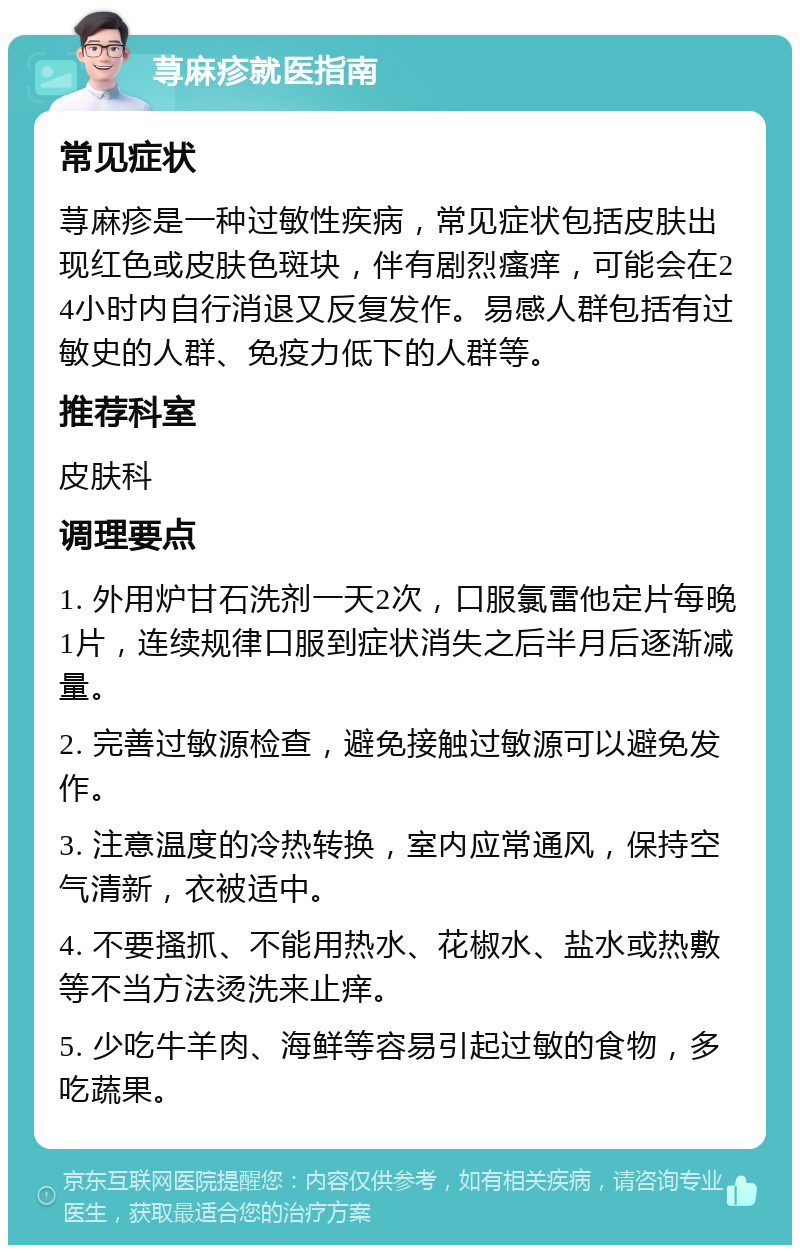 荨麻疹就医指南 常见症状 荨麻疹是一种过敏性疾病，常见症状包括皮肤出现红色或皮肤色斑块，伴有剧烈瘙痒，可能会在24小时内自行消退又反复发作。易感人群包括有过敏史的人群、免疫力低下的人群等。 推荐科室 皮肤科 调理要点 1. 外用炉甘石洗剂一天2次，口服氯雷他定片每晚1片，连续规律口服到症状消失之后半月后逐渐减量。 2. 完善过敏源检查，避免接触过敏源可以避免发作。 3. 注意温度的冷热转换，室内应常通风，保持空气清新，衣被适中。 4. 不要搔抓、不能用热水、花椒水、盐水或热敷等不当方法烫洗来止痒。 5. 少吃牛羊肉、海鲜等容易引起过敏的食物，多吃蔬果。