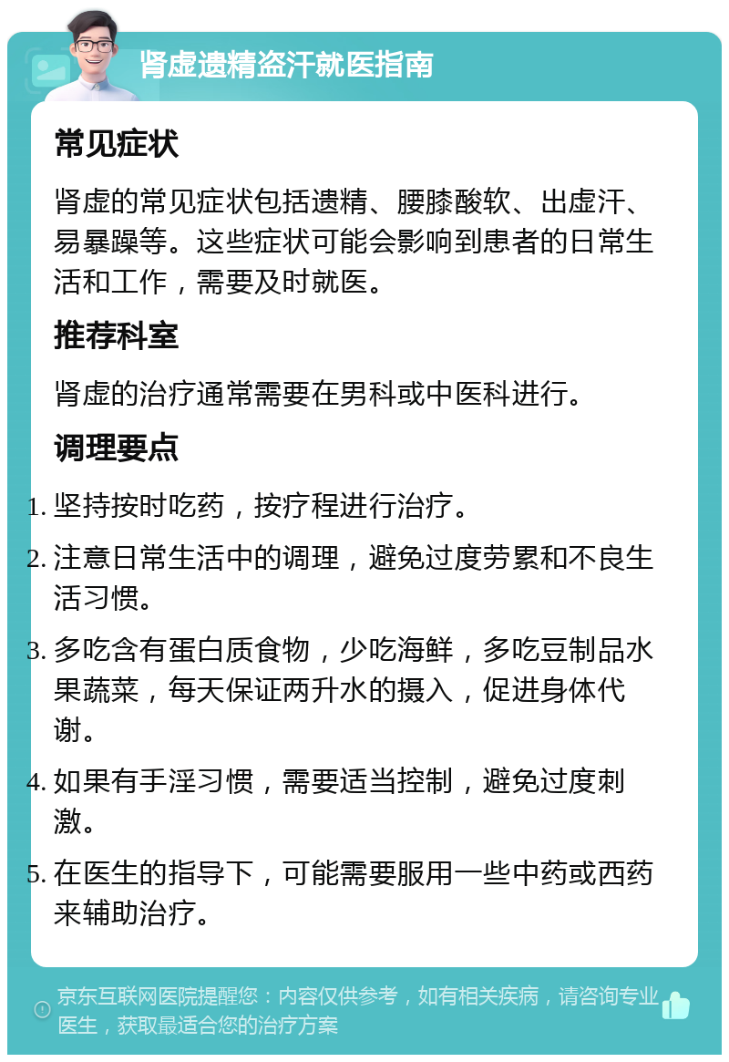 肾虚遗精盗汗就医指南 常见症状 肾虚的常见症状包括遗精、腰膝酸软、出虚汗、易暴躁等。这些症状可能会影响到患者的日常生活和工作，需要及时就医。 推荐科室 肾虚的治疗通常需要在男科或中医科进行。 调理要点 坚持按时吃药，按疗程进行治疗。 注意日常生活中的调理，避免过度劳累和不良生活习惯。 多吃含有蛋白质食物，少吃海鲜，多吃豆制品水果蔬菜，每天保证两升水的摄入，促进身体代谢。 如果有手淫习惯，需要适当控制，避免过度刺激。 在医生的指导下，可能需要服用一些中药或西药来辅助治疗。