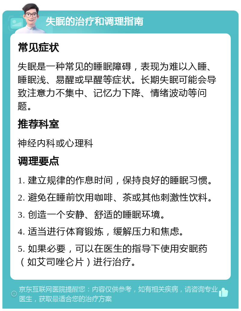 失眠的治疗和调理指南 常见症状 失眠是一种常见的睡眠障碍，表现为难以入睡、睡眠浅、易醒或早醒等症状。长期失眠可能会导致注意力不集中、记忆力下降、情绪波动等问题。 推荐科室 神经内科或心理科 调理要点 1. 建立规律的作息时间，保持良好的睡眠习惯。 2. 避免在睡前饮用咖啡、茶或其他刺激性饮料。 3. 创造一个安静、舒适的睡眠环境。 4. 适当进行体育锻炼，缓解压力和焦虑。 5. 如果必要，可以在医生的指导下使用安眠药（如艾司唑仑片）进行治疗。