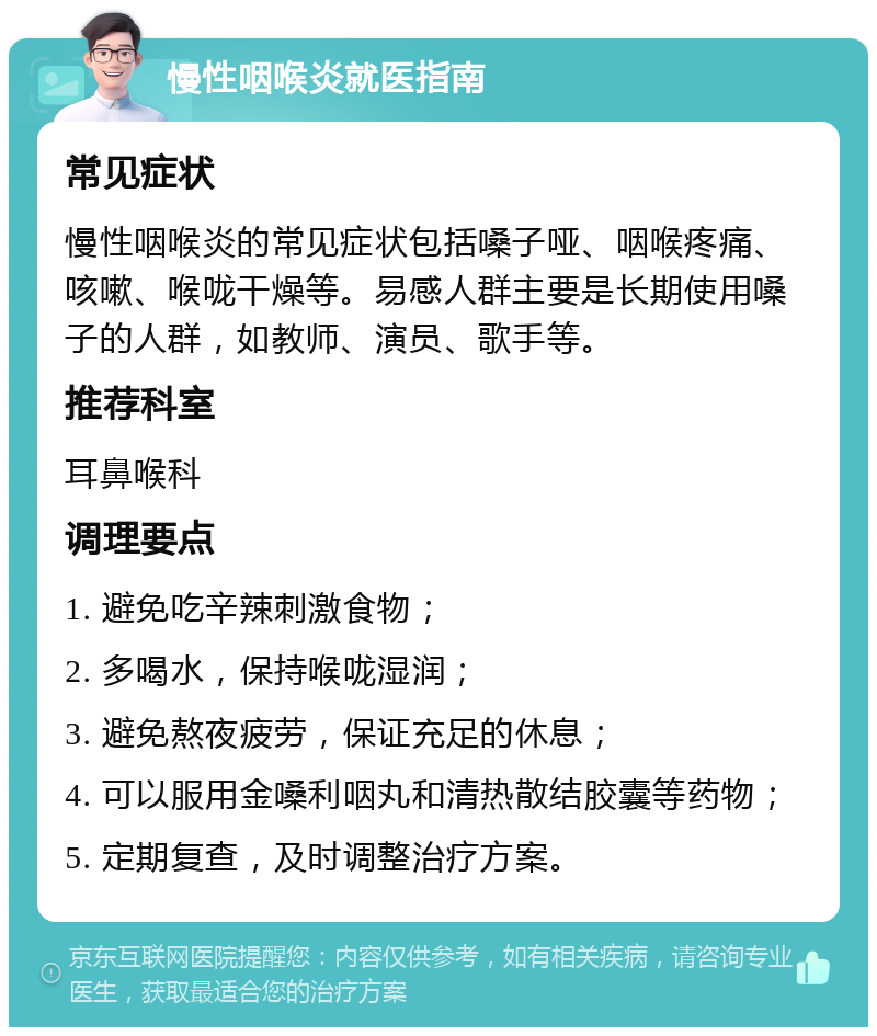 慢性咽喉炎就医指南 常见症状 慢性咽喉炎的常见症状包括嗓子哑、咽喉疼痛、咳嗽、喉咙干燥等。易感人群主要是长期使用嗓子的人群，如教师、演员、歌手等。 推荐科室 耳鼻喉科 调理要点 1. 避免吃辛辣刺激食物； 2. 多喝水，保持喉咙湿润； 3. 避免熬夜疲劳，保证充足的休息； 4. 可以服用金嗓利咽丸和清热散结胶囊等药物； 5. 定期复查，及时调整治疗方案。