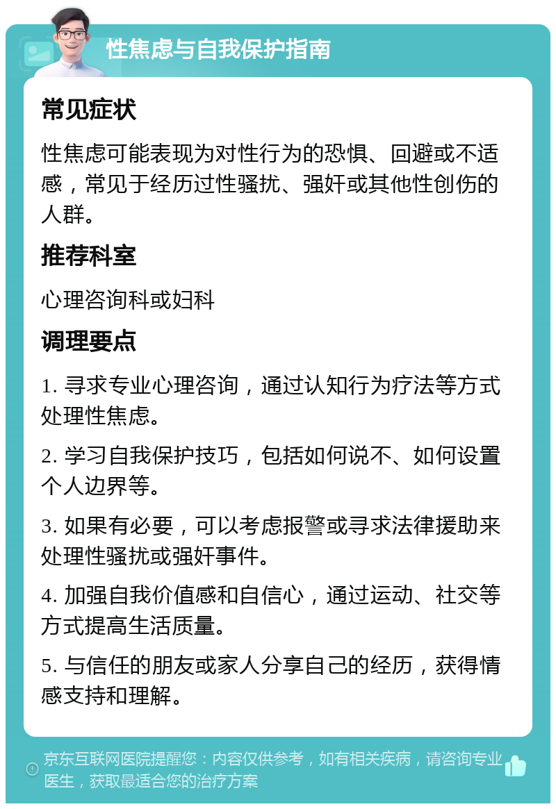 性焦虑与自我保护指南 常见症状 性焦虑可能表现为对性行为的恐惧、回避或不适感，常见于经历过性骚扰、强奸或其他性创伤的人群。 推荐科室 心理咨询科或妇科 调理要点 1. 寻求专业心理咨询，通过认知行为疗法等方式处理性焦虑。 2. 学习自我保护技巧，包括如何说不、如何设置个人边界等。 3. 如果有必要，可以考虑报警或寻求法律援助来处理性骚扰或强奸事件。 4. 加强自我价值感和自信心，通过运动、社交等方式提高生活质量。 5. 与信任的朋友或家人分享自己的经历，获得情感支持和理解。