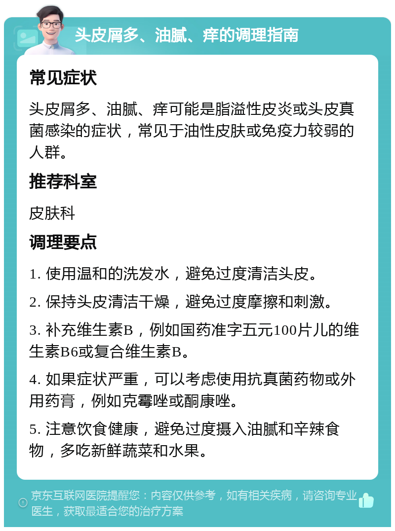 头皮屑多、油腻、痒的调理指南 常见症状 头皮屑多、油腻、痒可能是脂溢性皮炎或头皮真菌感染的症状，常见于油性皮肤或免疫力较弱的人群。 推荐科室 皮肤科 调理要点 1. 使用温和的洗发水，避免过度清洁头皮。 2. 保持头皮清洁干燥，避免过度摩擦和刺激。 3. 补充维生素B，例如国药准字五元100片儿的维生素B6或复合维生素B。 4. 如果症状严重，可以考虑使用抗真菌药物或外用药膏，例如克霉唑或酮康唑。 5. 注意饮食健康，避免过度摄入油腻和辛辣食物，多吃新鲜蔬菜和水果。