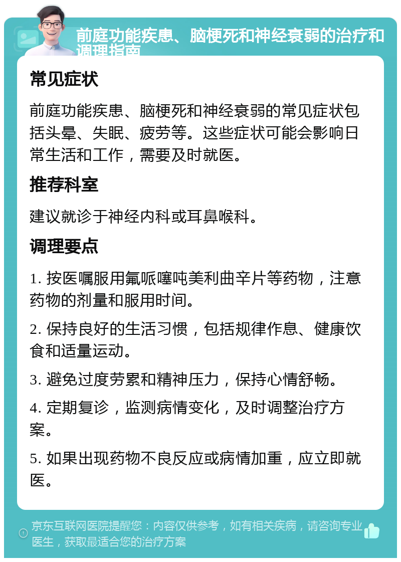 前庭功能疾患、脑梗死和神经衰弱的治疗和调理指南 常见症状 前庭功能疾患、脑梗死和神经衰弱的常见症状包括头晕、失眠、疲劳等。这些症状可能会影响日常生活和工作，需要及时就医。 推荐科室 建议就诊于神经内科或耳鼻喉科。 调理要点 1. 按医嘱服用氟哌噻吨美利曲辛片等药物，注意药物的剂量和服用时间。 2. 保持良好的生活习惯，包括规律作息、健康饮食和适量运动。 3. 避免过度劳累和精神压力，保持心情舒畅。 4. 定期复诊，监测病情变化，及时调整治疗方案。 5. 如果出现药物不良反应或病情加重，应立即就医。