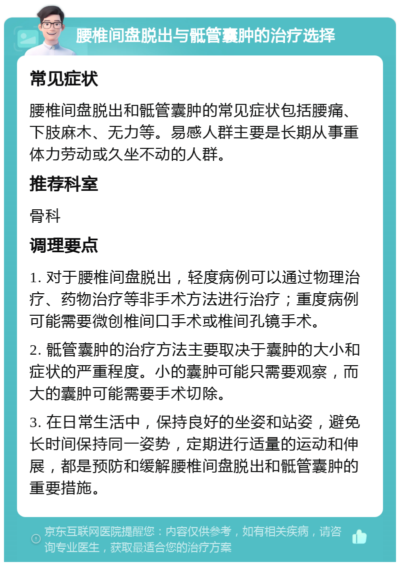 腰椎间盘脱出与骶管囊肿的治疗选择 常见症状 腰椎间盘脱出和骶管囊肿的常见症状包括腰痛、下肢麻木、无力等。易感人群主要是长期从事重体力劳动或久坐不动的人群。 推荐科室 骨科 调理要点 1. 对于腰椎间盘脱出，轻度病例可以通过物理治疗、药物治疗等非手术方法进行治疗；重度病例可能需要微创椎间口手术或椎间孔镜手术。 2. 骶管囊肿的治疗方法主要取决于囊肿的大小和症状的严重程度。小的囊肿可能只需要观察，而大的囊肿可能需要手术切除。 3. 在日常生活中，保持良好的坐姿和站姿，避免长时间保持同一姿势，定期进行适量的运动和伸展，都是预防和缓解腰椎间盘脱出和骶管囊肿的重要措施。