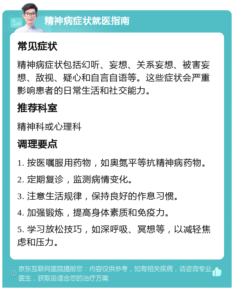 精神病症状就医指南 常见症状 精神病症状包括幻听、妄想、关系妄想、被害妄想、敌视、疑心和自言自语等。这些症状会严重影响患者的日常生活和社交能力。 推荐科室 精神科或心理科 调理要点 1. 按医嘱服用药物，如奥氮平等抗精神病药物。 2. 定期复诊，监测病情变化。 3. 注意生活规律，保持良好的作息习惯。 4. 加强锻炼，提高身体素质和免疫力。 5. 学习放松技巧，如深呼吸、冥想等，以减轻焦虑和压力。