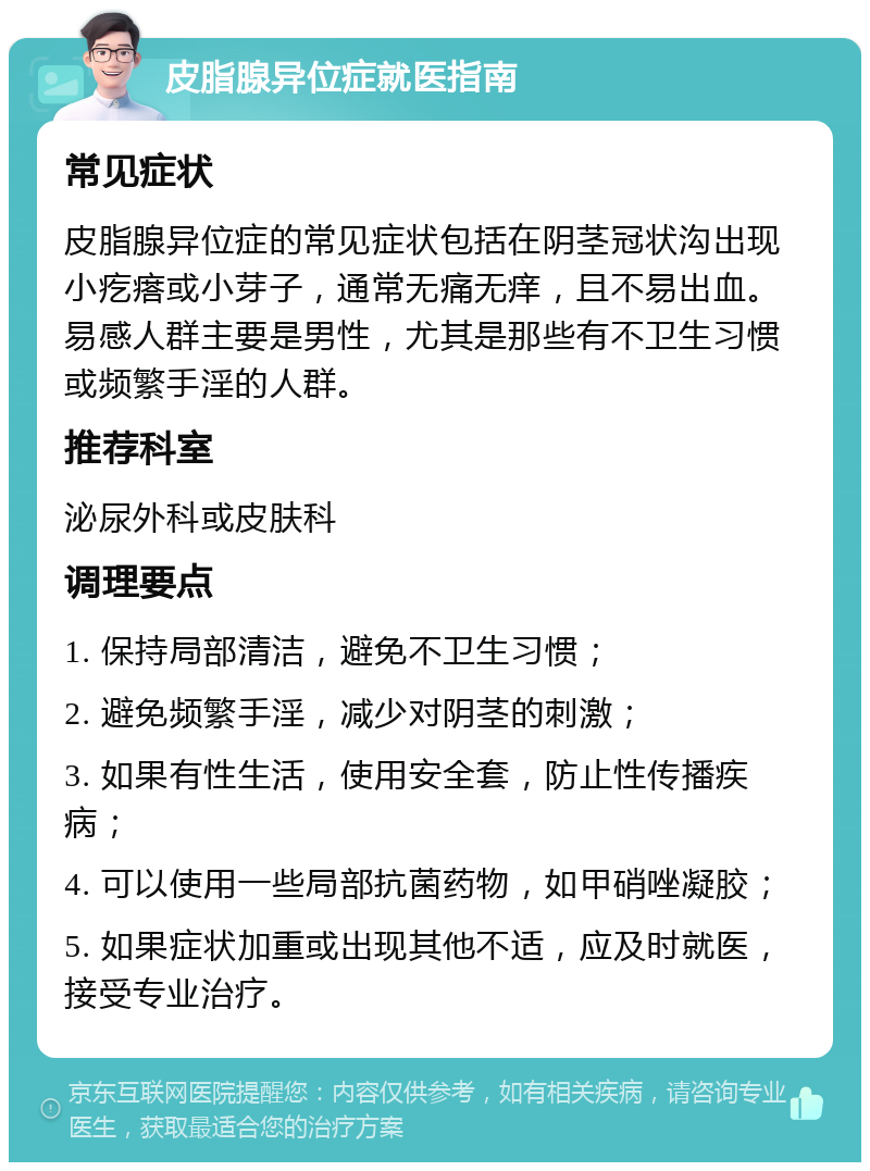 皮脂腺异位症就医指南 常见症状 皮脂腺异位症的常见症状包括在阴茎冠状沟出现小疙瘩或小芽子，通常无痛无痒，且不易出血。易感人群主要是男性，尤其是那些有不卫生习惯或频繁手淫的人群。 推荐科室 泌尿外科或皮肤科 调理要点 1. 保持局部清洁，避免不卫生习惯； 2. 避免频繁手淫，减少对阴茎的刺激； 3. 如果有性生活，使用安全套，防止性传播疾病； 4. 可以使用一些局部抗菌药物，如甲硝唑凝胶； 5. 如果症状加重或出现其他不适，应及时就医，接受专业治疗。