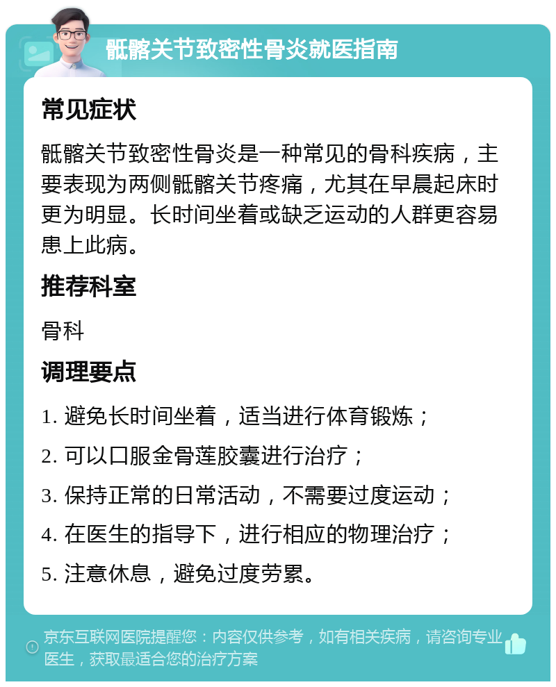 骶髂关节致密性骨炎就医指南 常见症状 骶髂关节致密性骨炎是一种常见的骨科疾病，主要表现为两侧骶髂关节疼痛，尤其在早晨起床时更为明显。长时间坐着或缺乏运动的人群更容易患上此病。 推荐科室 骨科 调理要点 1. 避免长时间坐着，适当进行体育锻炼； 2. 可以口服金骨莲胶囊进行治疗； 3. 保持正常的日常活动，不需要过度运动； 4. 在医生的指导下，进行相应的物理治疗； 5. 注意休息，避免过度劳累。