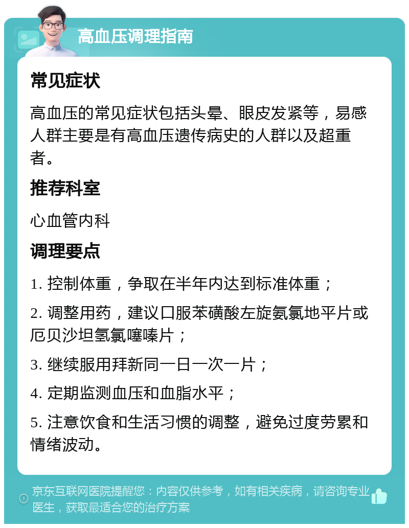 高血压调理指南 常见症状 高血压的常见症状包括头晕、眼皮发紧等，易感人群主要是有高血压遗传病史的人群以及超重者。 推荐科室 心血管内科 调理要点 1. 控制体重，争取在半年内达到标准体重； 2. 调整用药，建议口服苯磺酸左旋氨氯地平片或厄贝沙坦氢氯噻嗪片； 3. 继续服用拜新同一日一次一片； 4. 定期监测血压和血脂水平； 5. 注意饮食和生活习惯的调整，避免过度劳累和情绪波动。