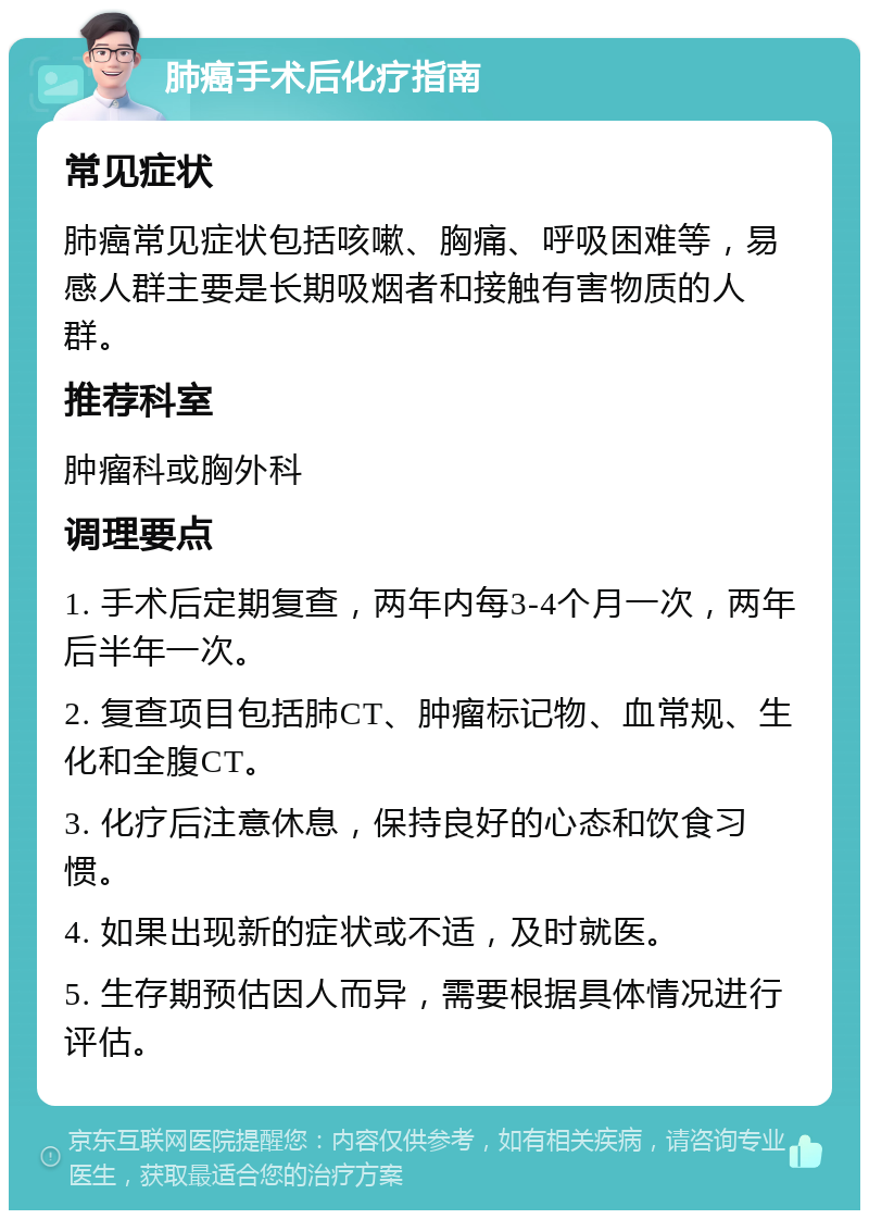 肺癌手术后化疗指南 常见症状 肺癌常见症状包括咳嗽、胸痛、呼吸困难等，易感人群主要是长期吸烟者和接触有害物质的人群。 推荐科室 肿瘤科或胸外科 调理要点 1. 手术后定期复查，两年内每3-4个月一次，两年后半年一次。 2. 复查项目包括肺CT、肿瘤标记物、血常规、生化和全腹CT。 3. 化疗后注意休息，保持良好的心态和饮食习惯。 4. 如果出现新的症状或不适，及时就医。 5. 生存期预估因人而异，需要根据具体情况进行评估。