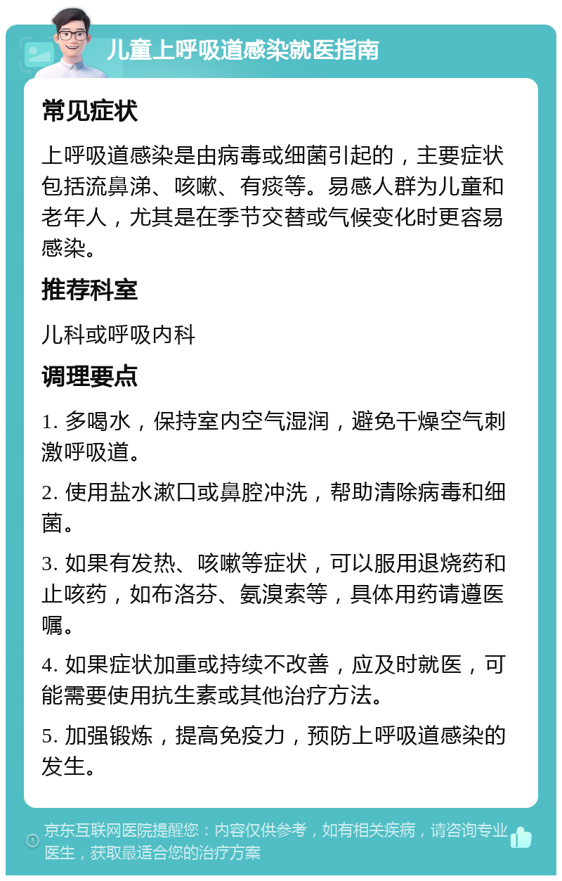 儿童上呼吸道感染就医指南 常见症状 上呼吸道感染是由病毒或细菌引起的，主要症状包括流鼻涕、咳嗽、有痰等。易感人群为儿童和老年人，尤其是在季节交替或气候变化时更容易感染。 推荐科室 儿科或呼吸内科 调理要点 1. 多喝水，保持室内空气湿润，避免干燥空气刺激呼吸道。 2. 使用盐水漱口或鼻腔冲洗，帮助清除病毒和细菌。 3. 如果有发热、咳嗽等症状，可以服用退烧药和止咳药，如布洛芬、氨溴索等，具体用药请遵医嘱。 4. 如果症状加重或持续不改善，应及时就医，可能需要使用抗生素或其他治疗方法。 5. 加强锻炼，提高免疫力，预防上呼吸道感染的发生。