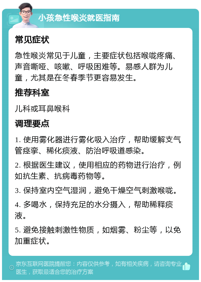 小孩急性喉炎就医指南 常见症状 急性喉炎常见于儿童，主要症状包括喉咙疼痛、声音嘶哑、咳嗽、呼吸困难等。易感人群为儿童，尤其是在冬春季节更容易发生。 推荐科室 儿科或耳鼻喉科 调理要点 1. 使用雾化器进行雾化吸入治疗，帮助缓解支气管痉挛、稀化痰液、防治呼吸道感染。 2. 根据医生建议，使用相应的药物进行治疗，例如抗生素、抗病毒药物等。 3. 保持室内空气湿润，避免干燥空气刺激喉咙。 4. 多喝水，保持充足的水分摄入，帮助稀释痰液。 5. 避免接触刺激性物质，如烟雾、粉尘等，以免加重症状。