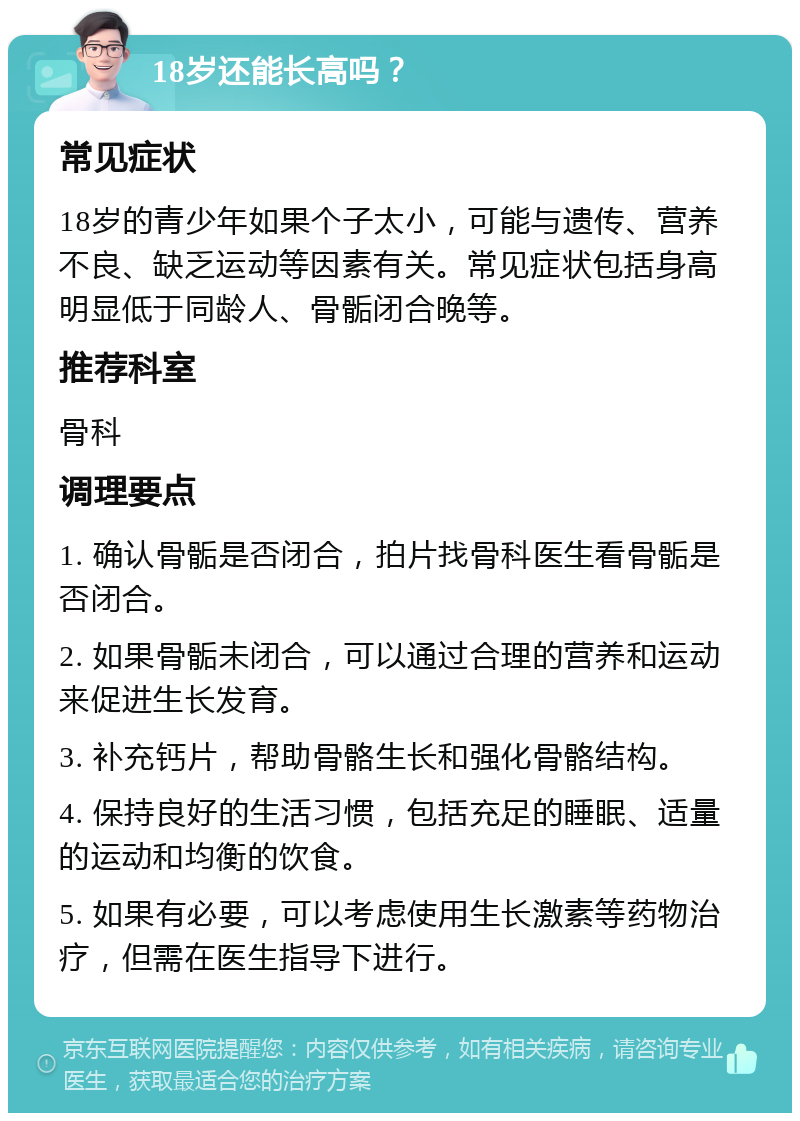 18岁还能长高吗？ 常见症状 18岁的青少年如果个子太小，可能与遗传、营养不良、缺乏运动等因素有关。常见症状包括身高明显低于同龄人、骨骺闭合晚等。 推荐科室 骨科 调理要点 1. 确认骨骺是否闭合，拍片找骨科医生看骨骺是否闭合。 2. 如果骨骺未闭合，可以通过合理的营养和运动来促进生长发育。 3. 补充钙片，帮助骨骼生长和强化骨骼结构。 4. 保持良好的生活习惯，包括充足的睡眠、适量的运动和均衡的饮食。 5. 如果有必要，可以考虑使用生长激素等药物治疗，但需在医生指导下进行。