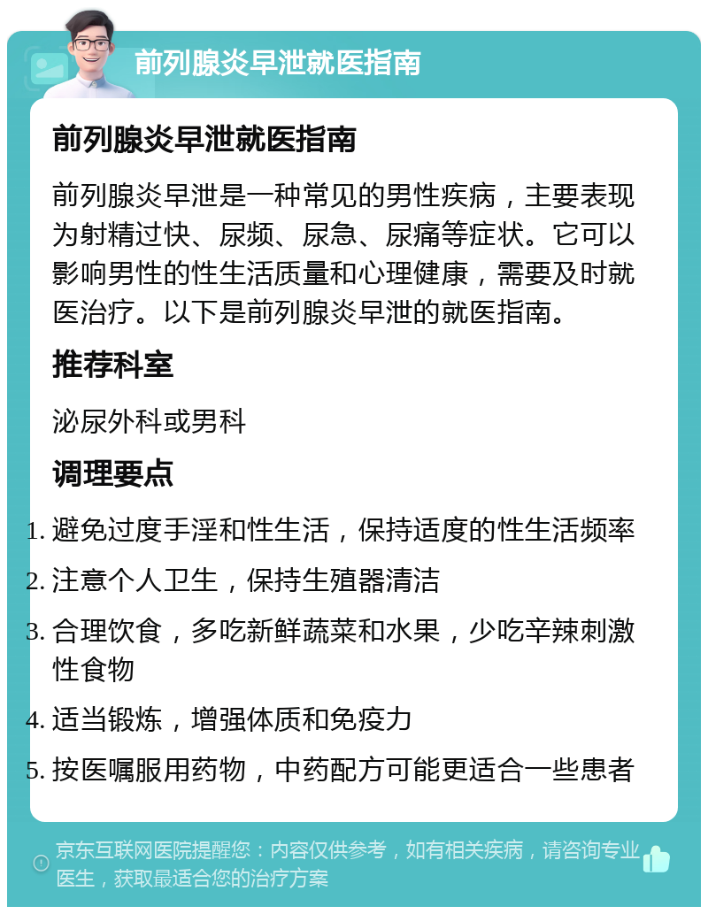 前列腺炎早泄就医指南 前列腺炎早泄就医指南 前列腺炎早泄是一种常见的男性疾病，主要表现为射精过快、尿频、尿急、尿痛等症状。它可以影响男性的性生活质量和心理健康，需要及时就医治疗。以下是前列腺炎早泄的就医指南。 推荐科室 泌尿外科或男科 调理要点 避免过度手淫和性生活，保持适度的性生活频率 注意个人卫生，保持生殖器清洁 合理饮食，多吃新鲜蔬菜和水果，少吃辛辣刺激性食物 适当锻炼，增强体质和免疫力 按医嘱服用药物，中药配方可能更适合一些患者