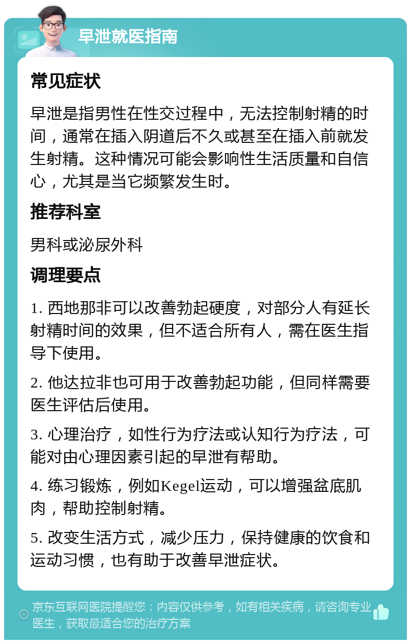 早泄就医指南 常见症状 早泄是指男性在性交过程中，无法控制射精的时间，通常在插入阴道后不久或甚至在插入前就发生射精。这种情况可能会影响性生活质量和自信心，尤其是当它频繁发生时。 推荐科室 男科或泌尿外科 调理要点 1. 西地那非可以改善勃起硬度，对部分人有延长射精时间的效果，但不适合所有人，需在医生指导下使用。 2. 他达拉非也可用于改善勃起功能，但同样需要医生评估后使用。 3. 心理治疗，如性行为疗法或认知行为疗法，可能对由心理因素引起的早泄有帮助。 4. 练习锻炼，例如Kegel运动，可以增强盆底肌肉，帮助控制射精。 5. 改变生活方式，减少压力，保持健康的饮食和运动习惯，也有助于改善早泄症状。