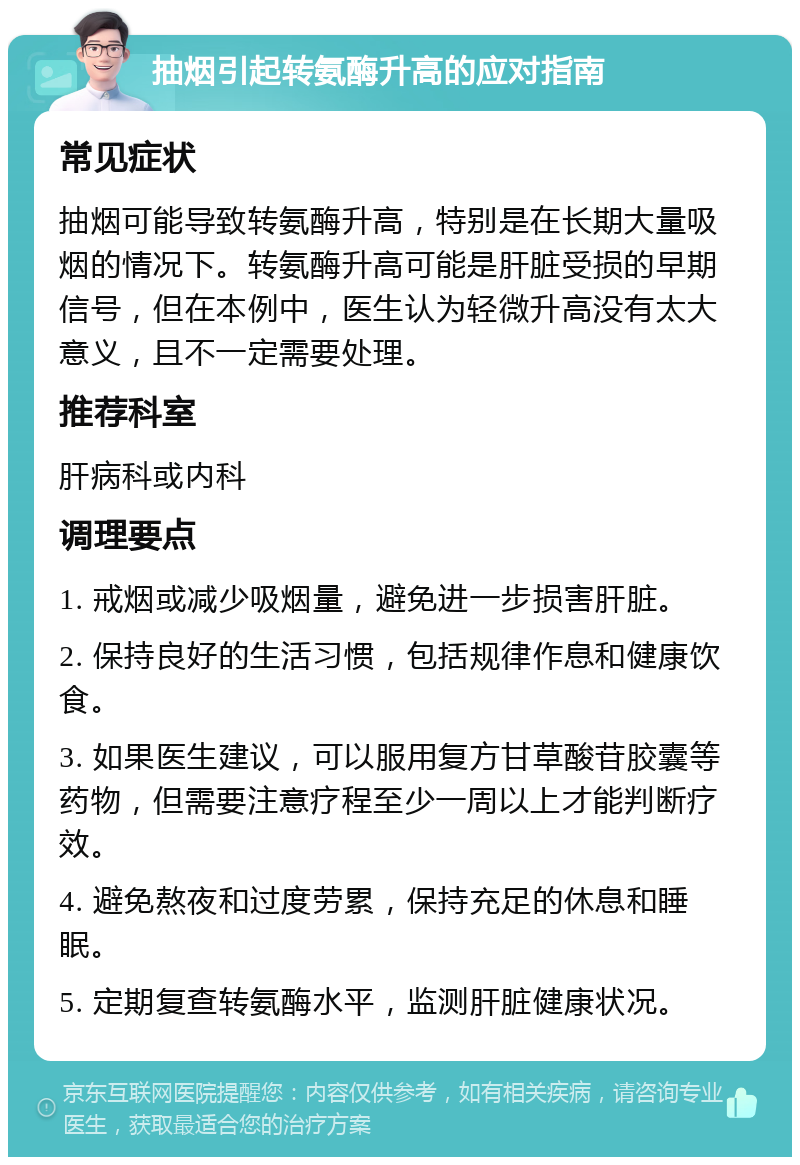 抽烟引起转氨酶升高的应对指南 常见症状 抽烟可能导致转氨酶升高，特别是在长期大量吸烟的情况下。转氨酶升高可能是肝脏受损的早期信号，但在本例中，医生认为轻微升高没有太大意义，且不一定需要处理。 推荐科室 肝病科或内科 调理要点 1. 戒烟或减少吸烟量，避免进一步损害肝脏。 2. 保持良好的生活习惯，包括规律作息和健康饮食。 3. 如果医生建议，可以服用复方甘草酸苷胶囊等药物，但需要注意疗程至少一周以上才能判断疗效。 4. 避免熬夜和过度劳累，保持充足的休息和睡眠。 5. 定期复查转氨酶水平，监测肝脏健康状况。