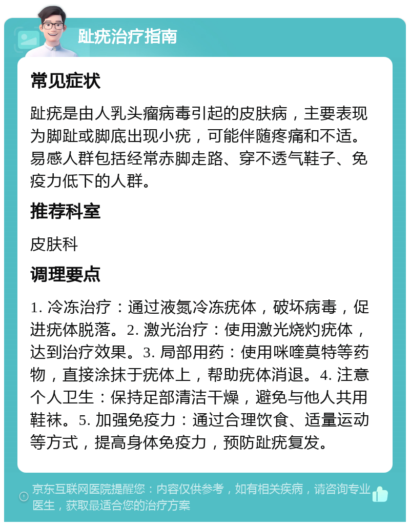 趾疣治疗指南 常见症状 趾疣是由人乳头瘤病毒引起的皮肤病，主要表现为脚趾或脚底出现小疣，可能伴随疼痛和不适。易感人群包括经常赤脚走路、穿不透气鞋子、免疫力低下的人群。 推荐科室 皮肤科 调理要点 1. 冷冻治疗：通过液氮冷冻疣体，破坏病毒，促进疣体脱落。2. 激光治疗：使用激光烧灼疣体，达到治疗效果。3. 局部用药：使用咪喹莫特等药物，直接涂抹于疣体上，帮助疣体消退。4. 注意个人卫生：保持足部清洁干燥，避免与他人共用鞋袜。5. 加强免疫力：通过合理饮食、适量运动等方式，提高身体免疫力，预防趾疣复发。