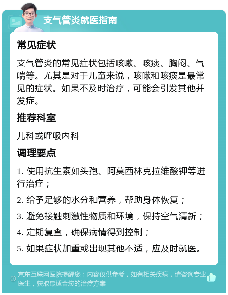 支气管炎就医指南 常见症状 支气管炎的常见症状包括咳嗽、咳痰、胸闷、气喘等。尤其是对于儿童来说，咳嗽和咳痰是最常见的症状。如果不及时治疗，可能会引发其他并发症。 推荐科室 儿科或呼吸内科 调理要点 1. 使用抗生素如头孢、阿莫西林克拉维酸钾等进行治疗； 2. 给予足够的水分和营养，帮助身体恢复； 3. 避免接触刺激性物质和环境，保持空气清新； 4. 定期复查，确保病情得到控制； 5. 如果症状加重或出现其他不适，应及时就医。