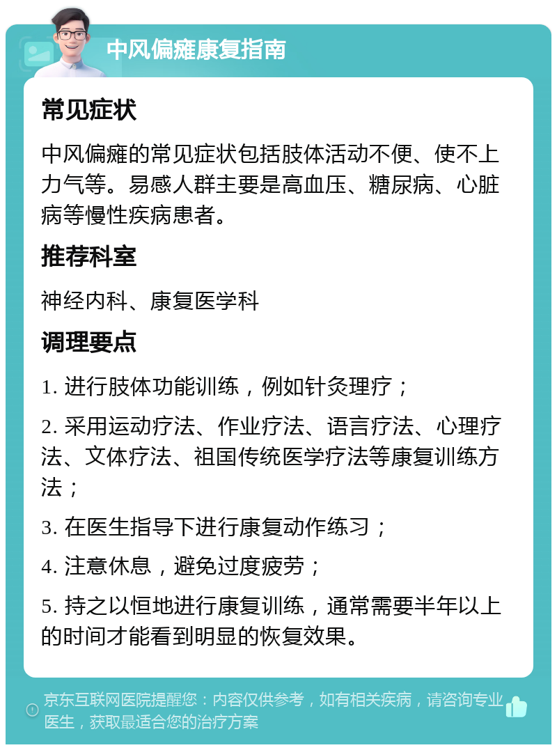 中风偏瘫康复指南 常见症状 中风偏瘫的常见症状包括肢体活动不便、使不上力气等。易感人群主要是高血压、糖尿病、心脏病等慢性疾病患者。 推荐科室 神经内科、康复医学科 调理要点 1. 进行肢体功能训练，例如针灸理疗； 2. 采用运动疗法、作业疗法、语言疗法、心理疗法、文体疗法、祖国传统医学疗法等康复训练方法； 3. 在医生指导下进行康复动作练习； 4. 注意休息，避免过度疲劳； 5. 持之以恒地进行康复训练，通常需要半年以上的时间才能看到明显的恢复效果。