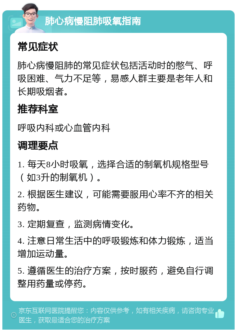 肺心病慢阻肺吸氧指南 常见症状 肺心病慢阻肺的常见症状包括活动时的憋气、呼吸困难、气力不足等，易感人群主要是老年人和长期吸烟者。 推荐科室 呼吸内科或心血管内科 调理要点 1. 每天8小时吸氧，选择合适的制氧机规格型号（如3升的制氧机）。 2. 根据医生建议，可能需要服用心率不齐的相关药物。 3. 定期复查，监测病情变化。 4. 注意日常生活中的呼吸锻炼和体力锻炼，适当增加运动量。 5. 遵循医生的治疗方案，按时服药，避免自行调整用药量或停药。