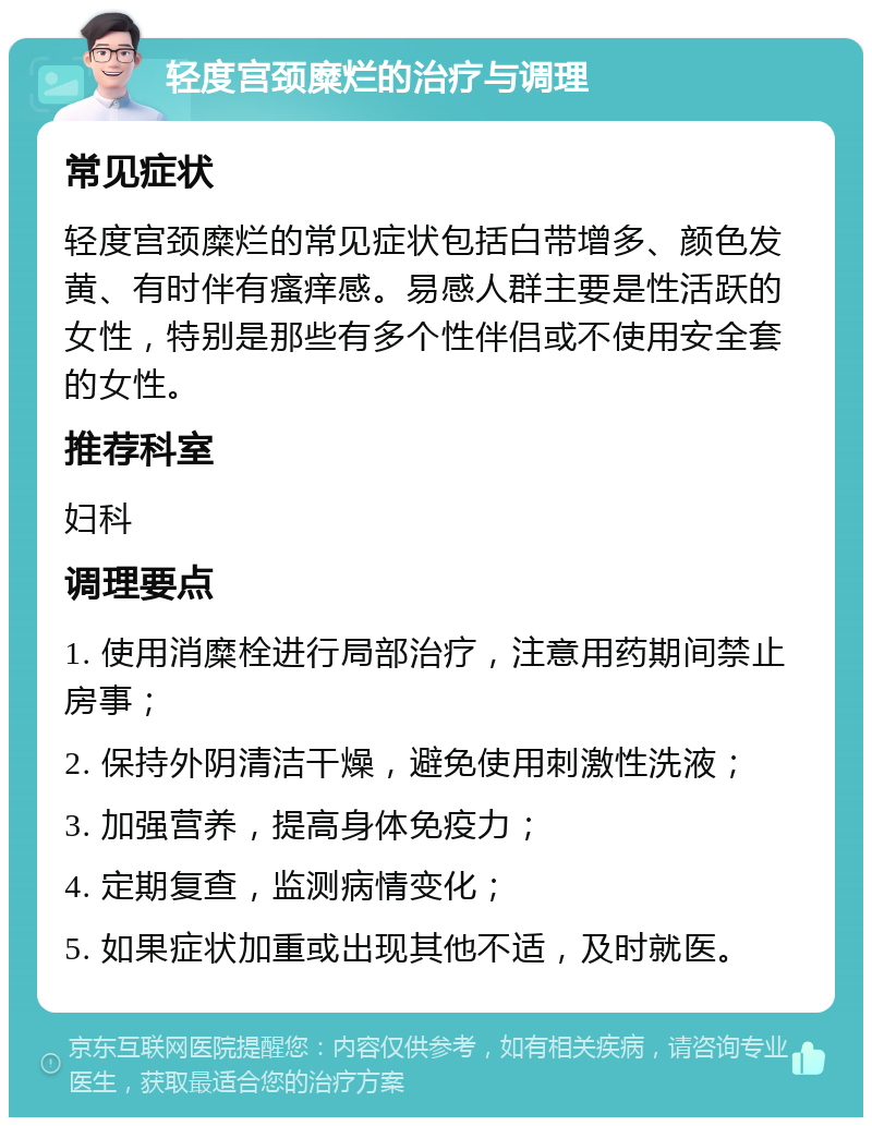 轻度宫颈糜烂的治疗与调理 常见症状 轻度宫颈糜烂的常见症状包括白带增多、颜色发黄、有时伴有瘙痒感。易感人群主要是性活跃的女性，特别是那些有多个性伴侣或不使用安全套的女性。 推荐科室 妇科 调理要点 1. 使用消糜栓进行局部治疗，注意用药期间禁止房事； 2. 保持外阴清洁干燥，避免使用刺激性洗液； 3. 加强营养，提高身体免疫力； 4. 定期复查，监测病情变化； 5. 如果症状加重或出现其他不适，及时就医。