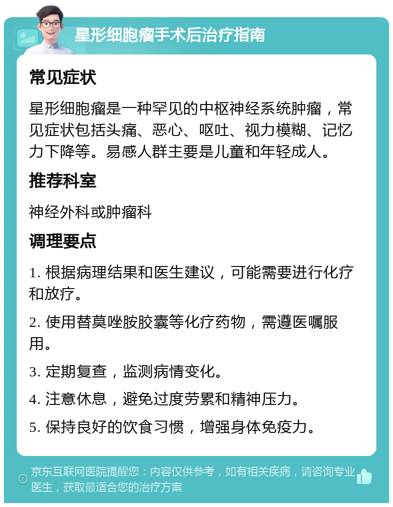 星形细胞瘤手术后治疗指南 常见症状 星形细胞瘤是一种罕见的中枢神经系统肿瘤，常见症状包括头痛、恶心、呕吐、视力模糊、记忆力下降等。易感人群主要是儿童和年轻成人。 推荐科室 神经外科或肿瘤科 调理要点 1. 根据病理结果和医生建议，可能需要进行化疗和放疗。 2. 使用替莫唑胺胶囊等化疗药物，需遵医嘱服用。 3. 定期复查，监测病情变化。 4. 注意休息，避免过度劳累和精神压力。 5. 保持良好的饮食习惯，增强身体免疫力。