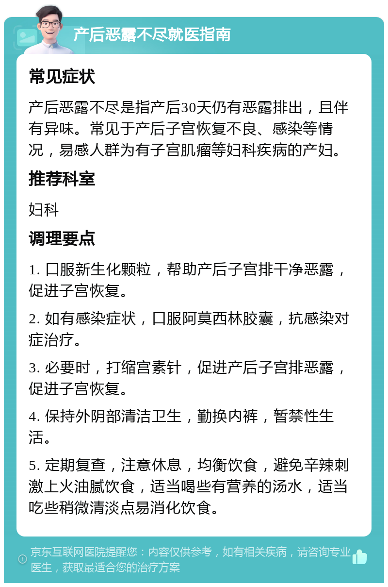 产后恶露不尽就医指南 常见症状 产后恶露不尽是指产后30天仍有恶露排出，且伴有异味。常见于产后子宫恢复不良、感染等情况，易感人群为有子宫肌瘤等妇科疾病的产妇。 推荐科室 妇科 调理要点 1. 口服新生化颗粒，帮助产后子宫排干净恶露，促进子宫恢复。 2. 如有感染症状，口服阿莫西林胶囊，抗感染对症治疗。 3. 必要时，打缩宫素针，促进产后子宫排恶露，促进子宫恢复。 4. 保持外阴部清洁卫生，勤换内裤，暂禁性生活。 5. 定期复查，注意休息，均衡饮食，避免辛辣刺激上火油腻饮食，适当喝些有营养的汤水，适当吃些稍微清淡点易消化饮食。