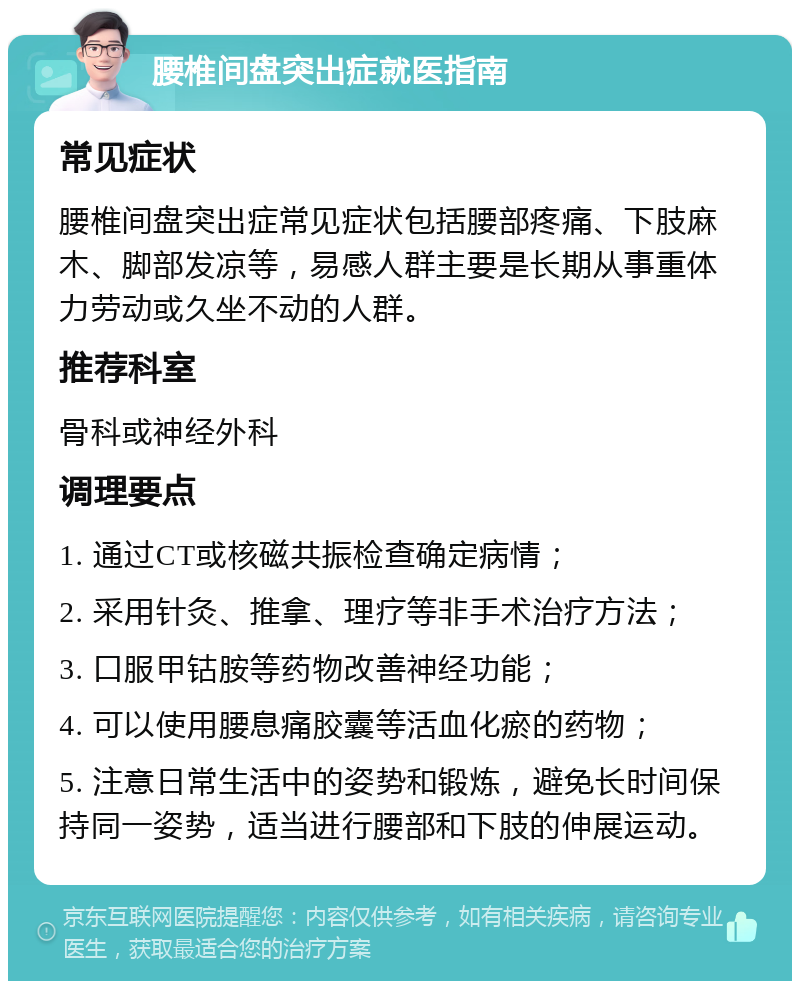 腰椎间盘突出症就医指南 常见症状 腰椎间盘突出症常见症状包括腰部疼痛、下肢麻木、脚部发凉等，易感人群主要是长期从事重体力劳动或久坐不动的人群。 推荐科室 骨科或神经外科 调理要点 1. 通过CT或核磁共振检查确定病情； 2. 采用针灸、推拿、理疗等非手术治疗方法； 3. 口服甲钴胺等药物改善神经功能； 4. 可以使用腰息痛胶囊等活血化瘀的药物； 5. 注意日常生活中的姿势和锻炼，避免长时间保持同一姿势，适当进行腰部和下肢的伸展运动。