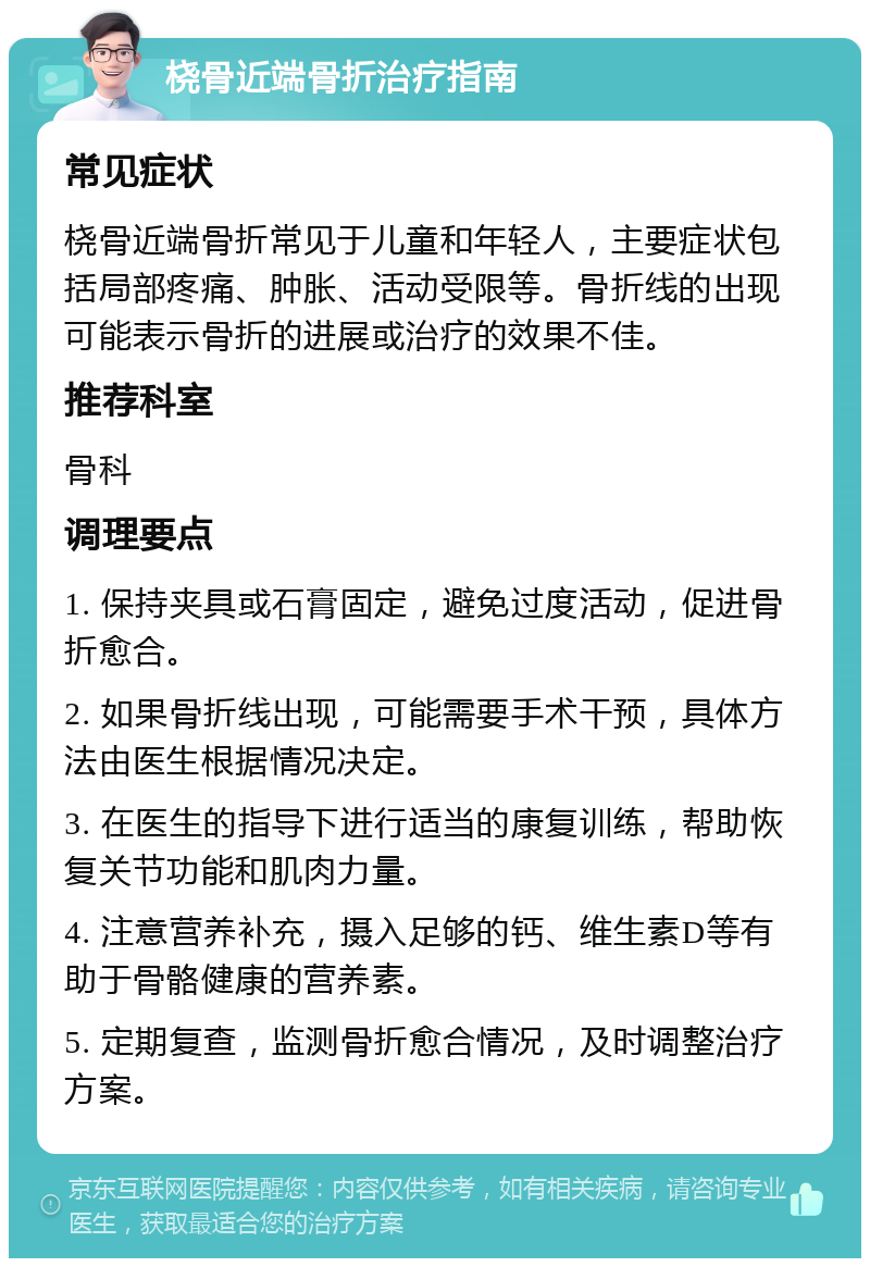 桡骨近端骨折治疗指南 常见症状 桡骨近端骨折常见于儿童和年轻人，主要症状包括局部疼痛、肿胀、活动受限等。骨折线的出现可能表示骨折的进展或治疗的效果不佳。 推荐科室 骨科 调理要点 1. 保持夹具或石膏固定，避免过度活动，促进骨折愈合。 2. 如果骨折线出现，可能需要手术干预，具体方法由医生根据情况决定。 3. 在医生的指导下进行适当的康复训练，帮助恢复关节功能和肌肉力量。 4. 注意营养补充，摄入足够的钙、维生素D等有助于骨骼健康的营养素。 5. 定期复查，监测骨折愈合情况，及时调整治疗方案。