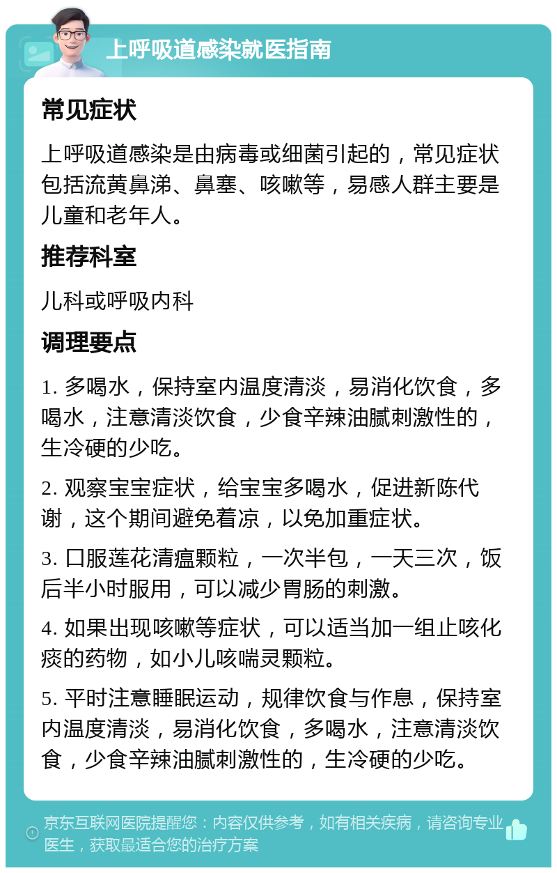 上呼吸道感染就医指南 常见症状 上呼吸道感染是由病毒或细菌引起的，常见症状包括流黄鼻涕、鼻塞、咳嗽等，易感人群主要是儿童和老年人。 推荐科室 儿科或呼吸内科 调理要点 1. 多喝水，保持室内温度清淡，易消化饮食，多喝水，注意清淡饮食，少食辛辣油腻刺激性的，生冷硬的少吃。 2. 观察宝宝症状，给宝宝多喝水，促进新陈代谢，这个期间避免着凉，以免加重症状。 3. 口服莲花清瘟颗粒，一次半包，一天三次，饭后半小时服用，可以减少胃肠的刺激。 4. 如果出现咳嗽等症状，可以适当加一组止咳化痰的药物，如小儿咳喘灵颗粒。 5. 平时注意睡眠运动，规律饮食与作息，保持室内温度清淡，易消化饮食，多喝水，注意清淡饮食，少食辛辣油腻刺激性的，生冷硬的少吃。