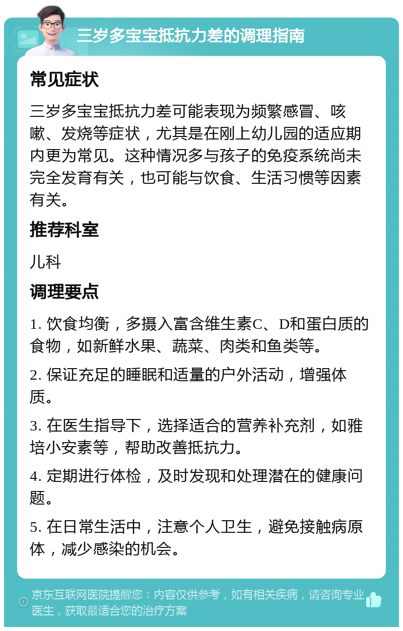 三岁多宝宝抵抗力差的调理指南 常见症状 三岁多宝宝抵抗力差可能表现为频繁感冒、咳嗽、发烧等症状，尤其是在刚上幼儿园的适应期内更为常见。这种情况多与孩子的免疫系统尚未完全发育有关，也可能与饮食、生活习惯等因素有关。 推荐科室 儿科 调理要点 1. 饮食均衡，多摄入富含维生素C、D和蛋白质的食物，如新鲜水果、蔬菜、肉类和鱼类等。 2. 保证充足的睡眠和适量的户外活动，增强体质。 3. 在医生指导下，选择适合的营养补充剂，如雅培小安素等，帮助改善抵抗力。 4. 定期进行体检，及时发现和处理潜在的健康问题。 5. 在日常生活中，注意个人卫生，避免接触病原体，减少感染的机会。