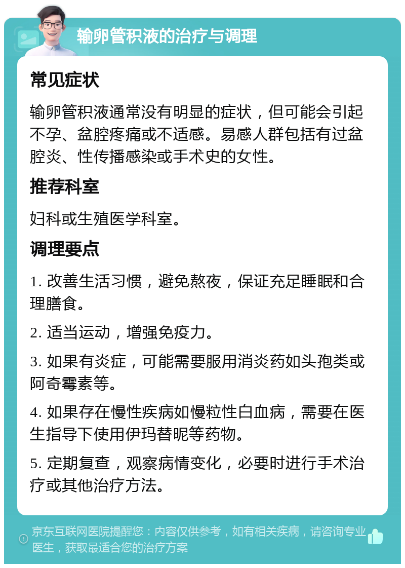 输卵管积液的治疗与调理 常见症状 输卵管积液通常没有明显的症状，但可能会引起不孕、盆腔疼痛或不适感。易感人群包括有过盆腔炎、性传播感染或手术史的女性。 推荐科室 妇科或生殖医学科室。 调理要点 1. 改善生活习惯，避免熬夜，保证充足睡眠和合理膳食。 2. 适当运动，增强免疫力。 3. 如果有炎症，可能需要服用消炎药如头孢类或阿奇霉素等。 4. 如果存在慢性疾病如慢粒性白血病，需要在医生指导下使用伊玛替昵等药物。 5. 定期复查，观察病情变化，必要时进行手术治疗或其他治疗方法。