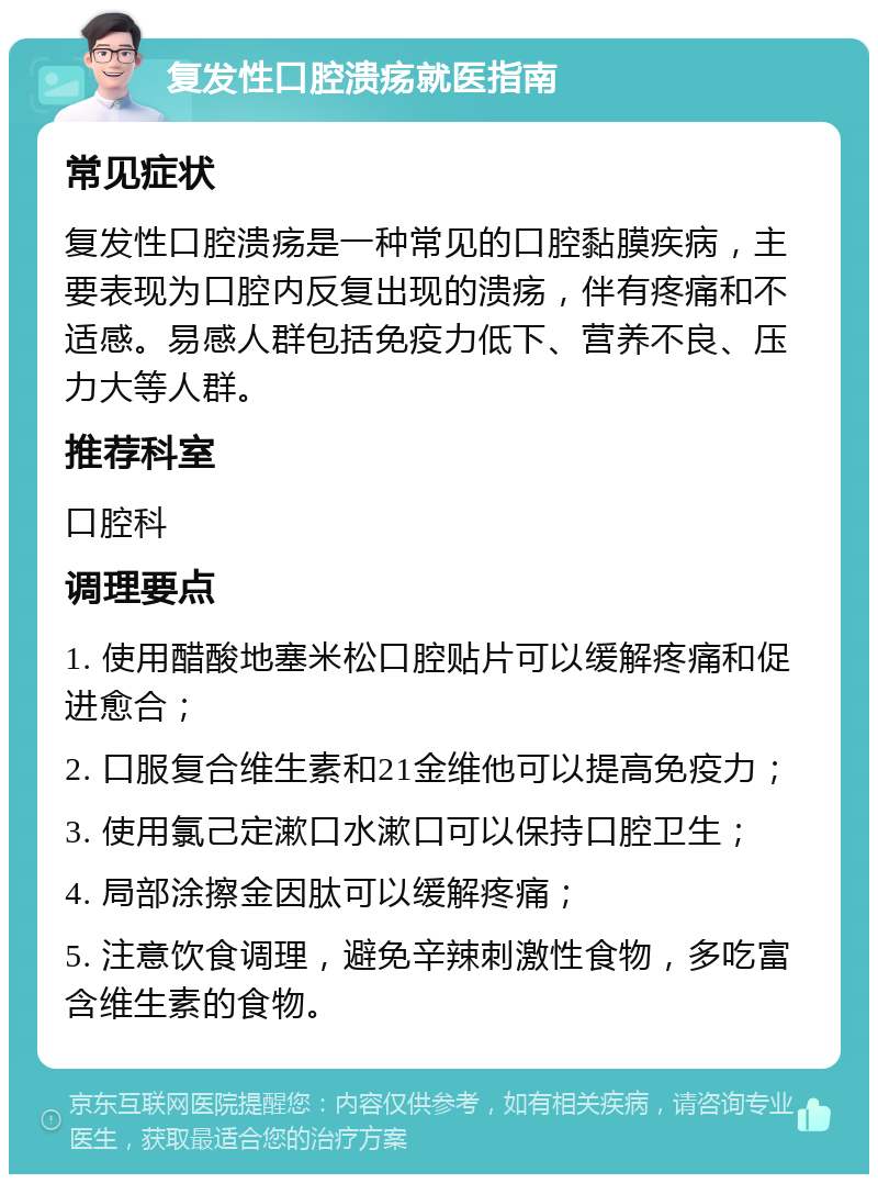 复发性口腔溃疡就医指南 常见症状 复发性口腔溃疡是一种常见的口腔黏膜疾病，主要表现为口腔内反复出现的溃疡，伴有疼痛和不适感。易感人群包括免疫力低下、营养不良、压力大等人群。 推荐科室 口腔科 调理要点 1. 使用醋酸地塞米松口腔贴片可以缓解疼痛和促进愈合； 2. 口服复合维生素和21金维他可以提高免疫力； 3. 使用氯己定漱口水漱口可以保持口腔卫生； 4. 局部涂擦金因肽可以缓解疼痛； 5. 注意饮食调理，避免辛辣刺激性食物，多吃富含维生素的食物。