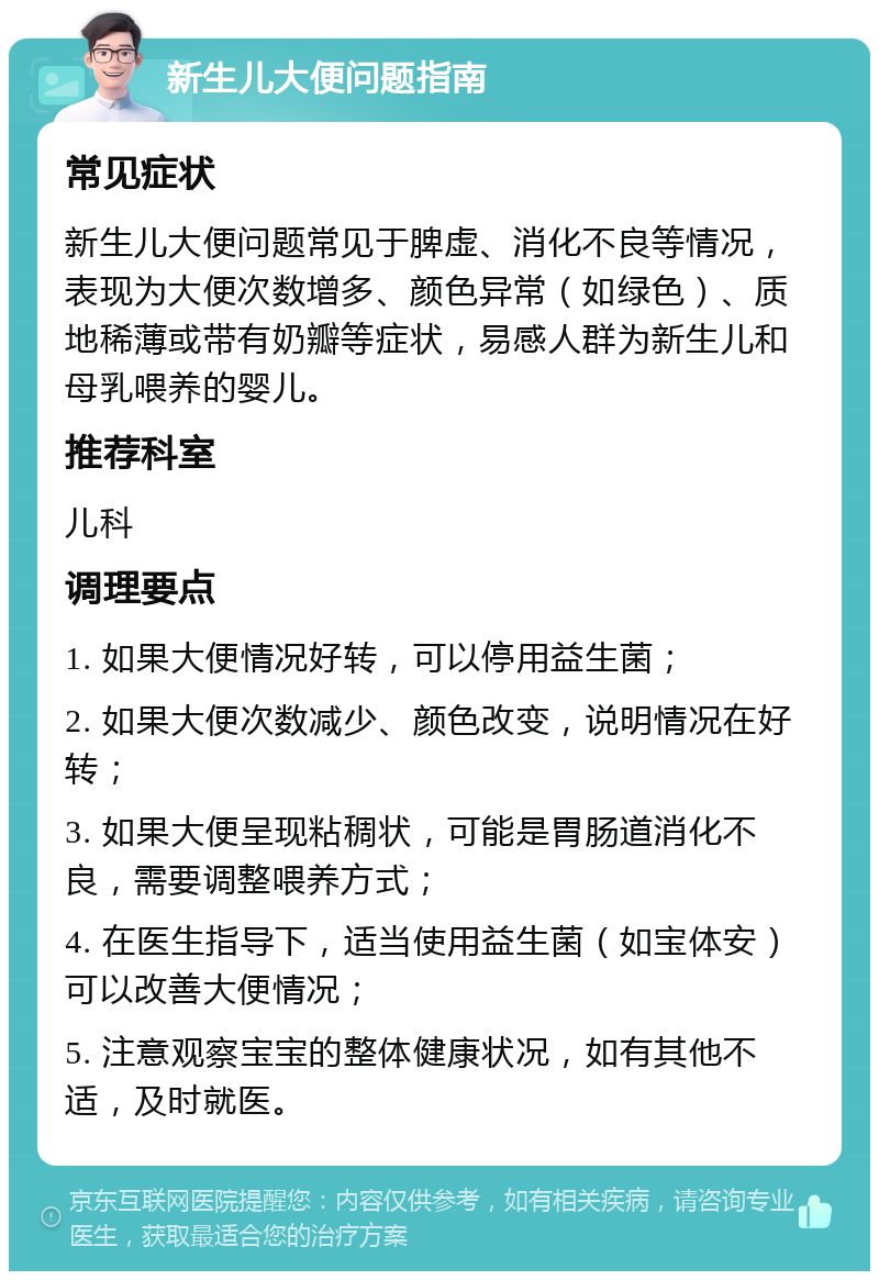 新生儿大便问题指南 常见症状 新生儿大便问题常见于脾虚、消化不良等情况，表现为大便次数增多、颜色异常（如绿色）、质地稀薄或带有奶瓣等症状，易感人群为新生儿和母乳喂养的婴儿。 推荐科室 儿科 调理要点 1. 如果大便情况好转，可以停用益生菌； 2. 如果大便次数减少、颜色改变，说明情况在好转； 3. 如果大便呈现粘稠状，可能是胃肠道消化不良，需要调整喂养方式； 4. 在医生指导下，适当使用益生菌（如宝体安）可以改善大便情况； 5. 注意观察宝宝的整体健康状况，如有其他不适，及时就医。