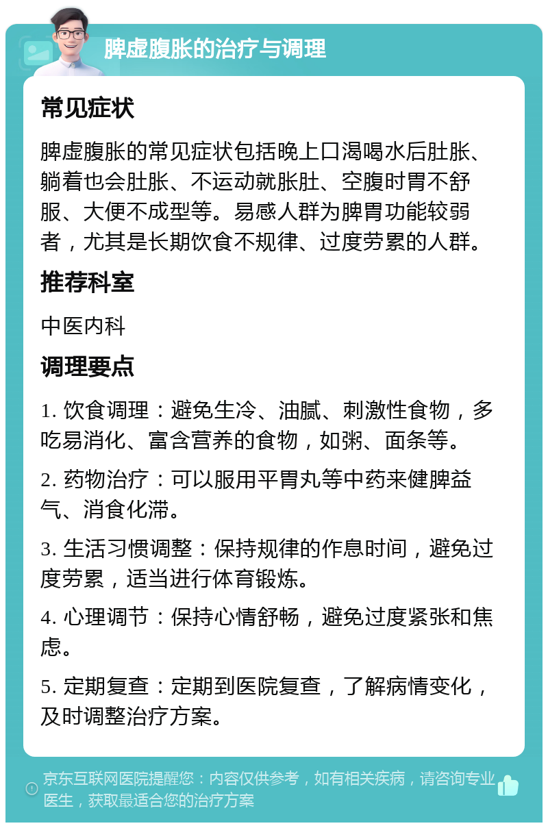 脾虚腹胀的治疗与调理 常见症状 脾虚腹胀的常见症状包括晚上口渴喝水后肚胀、躺着也会肚胀、不运动就胀肚、空腹时胃不舒服、大便不成型等。易感人群为脾胃功能较弱者，尤其是长期饮食不规律、过度劳累的人群。 推荐科室 中医内科 调理要点 1. 饮食调理：避免生冷、油腻、刺激性食物，多吃易消化、富含营养的食物，如粥、面条等。 2. 药物治疗：可以服用平胃丸等中药来健脾益气、消食化滞。 3. 生活习惯调整：保持规律的作息时间，避免过度劳累，适当进行体育锻炼。 4. 心理调节：保持心情舒畅，避免过度紧张和焦虑。 5. 定期复查：定期到医院复查，了解病情变化，及时调整治疗方案。